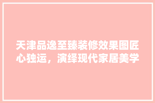 天津品逸至臻装修效果图匠心独运，演绎现代家居美学
