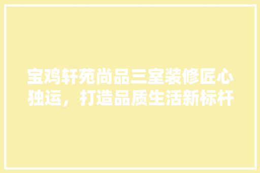 宝鸡轩苑尚品三室装修匠心独运，打造品质生活新标杆