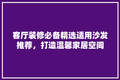 客厅装修必备精选适用沙发推荐，打造温馨家居空间