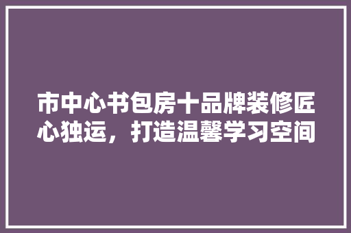 市中心书包房十品牌装修匠心独运，打造温馨学习空间