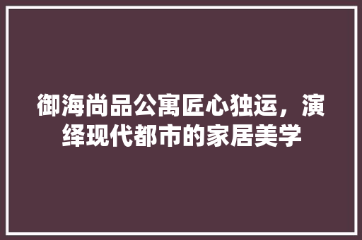 御海尚品公寓匠心独运，演绎现代都市的家居美学