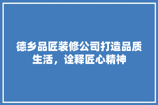 德乡品匠装修公司打造品质生活，诠释匠心精神
