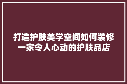 打造护肤美学空间如何装修一家令人心动的护肤品店