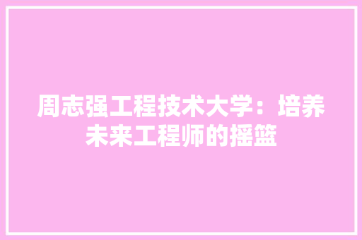 周志强工程技术大学：培养未来工程师的摇篮