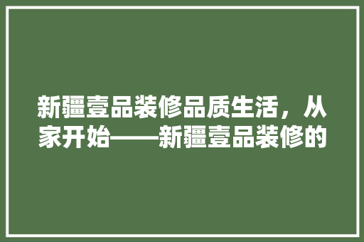 新疆壹品装修品质生活，从家开始——新疆壹品装修的卓越魅力 软装设计