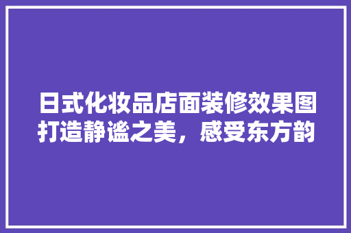 日式化妆品店面装修效果图打造静谧之美，感受东方韵味