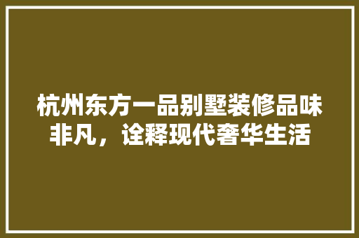 杭州东方一品别墅装修品味非凡，诠释现代奢华生活