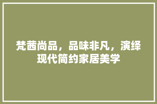 梵茜尚品，品味非凡，演绎现代简约家居美学 中式风格装饰