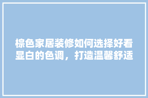 棕色家居装修如何选择好看显白的色调，打造温馨舒适的居住空间