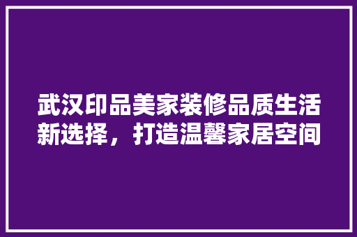 武汉印品美家装修品质生活新选择，打造温馨家居空间 家居装修