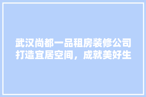 武汉尚都一品租房装修公司打造宜居空间，成就美好生活