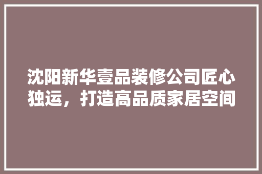 沈阳新华壹品装修公司匠心独运，打造高品质家居空间