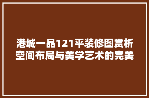 港城一品121平装修图赏析空间布局与美学艺术的完美融合