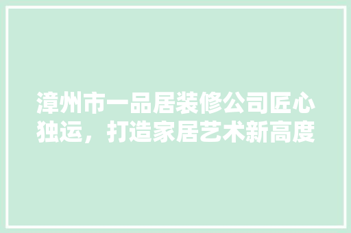 漳州市一品居装修公司匠心独运，打造家居艺术新高度
