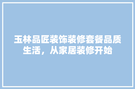 玉林品匠装饰装修套餐品质生活，从家居装修开始