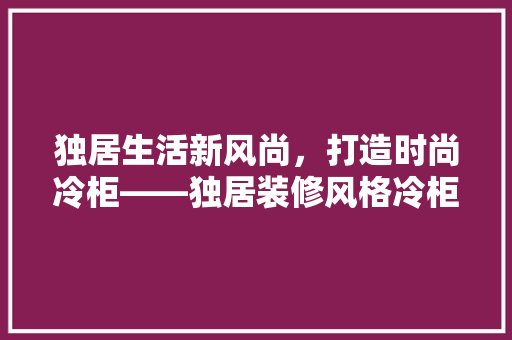 独居生活新风尚，打造时尚冷柜——独居装修风格冷柜推荐