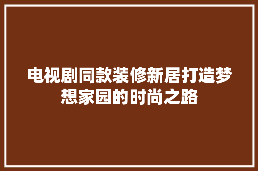 电视剧同款装修新居打造梦想家园的时尚之路