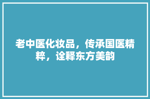 老中医化妆品，传承国医精粹，诠释东方美韵