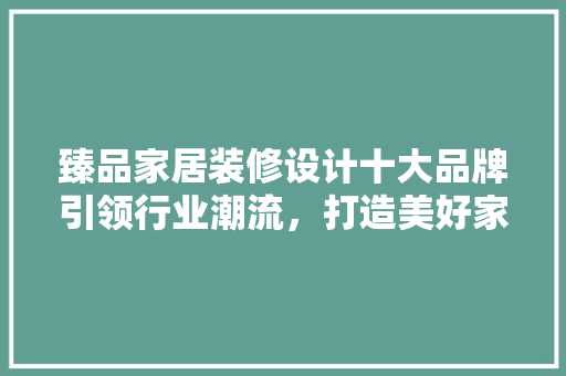 臻品家居装修设计十大品牌引领行业潮流，打造美好家居生活 家居装修