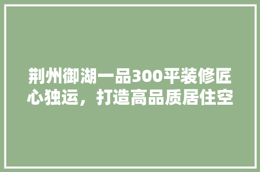 荆州御湖一品300平装修匠心独运，打造高品质居住空间 家居装修
