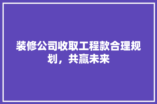 装修公司收取工程款合理规划，共赢未来