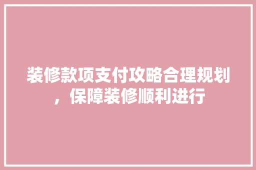 装修款项支付攻略合理规划，保障装修顺利进行