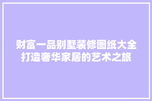 财富一品别墅装修图纸大全打造奢华家居的艺术之旅