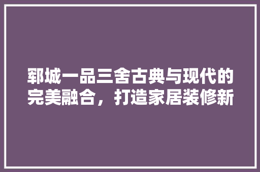 郓城一品三舍古典与现代的完美融合，打造家居装修新风尚