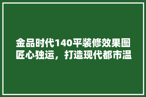 金品时代140平装修效果图匠心独运，打造现代都市温馨家园