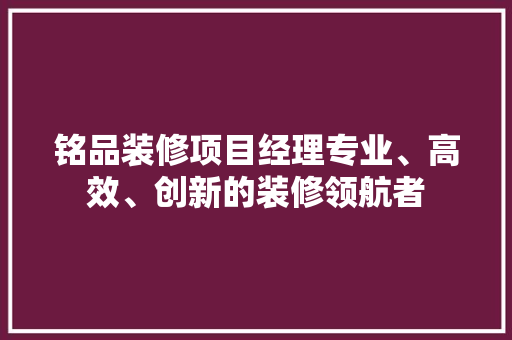铭品装修项目经理专业、高效、创新的装修领航者