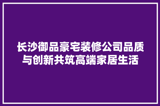 长沙御品豪宅装修公司品质与创新共筑高端家居生活