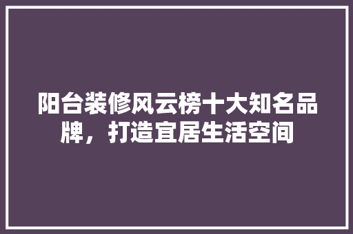 阳台装修风云榜十大知名品牌，打造宜居生活空间