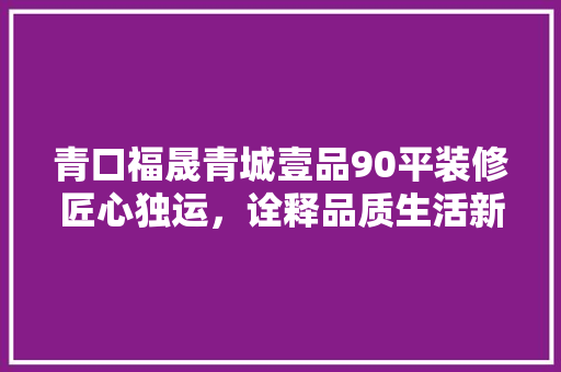 青口福晟青城壹品90平装修匠心独运，诠释品质生活新境界