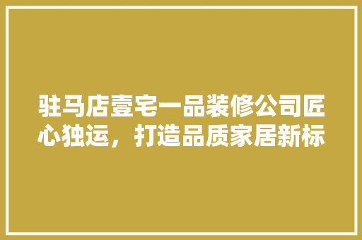 驻马店壹宅一品装修公司匠心独运，打造品质家居新标杆 现代风格装饰