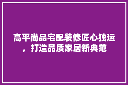 高平尚品宅配装修匠心独运，打造品质家居新典范