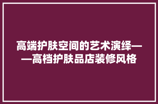 高端护肤空间的艺术演绎——高档护肤品店装修风格