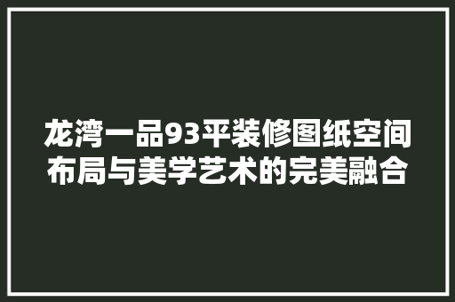 龙湾一品93平装修图纸空间布局与美学艺术的完美融合