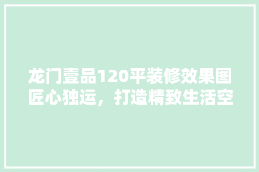 龙门壹品120平装修效果图匠心独运，打造精致生活空间