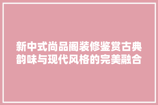 新中式尚品阁装修鉴赏古典韵味与现代风格的完美融合