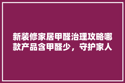 新装修家居甲醛治理攻略哪款产品含甲醛少，守护家人健康