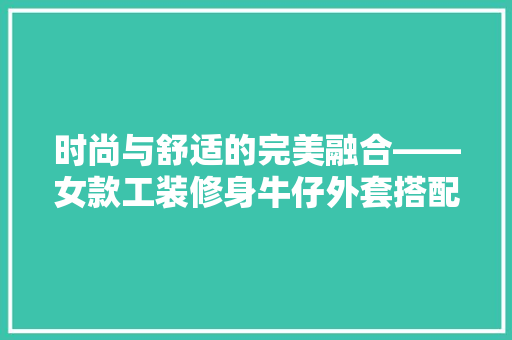 时尚与舒适的完美融合——女款工装修身牛仔外套搭配指南