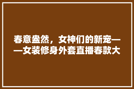 春意盎然，女神们的新宠——女装修身外套直播春款大盘点