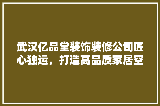 武汉亿品堂装饰装修公司匠心独运，打造高品质家居空间