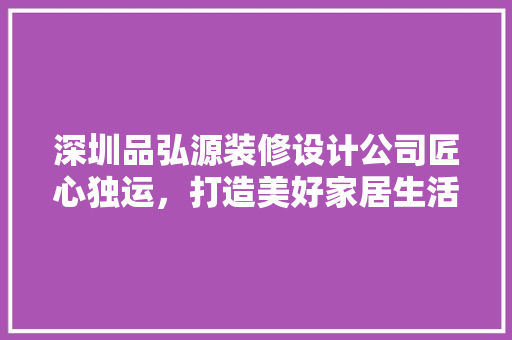 深圳品弘源装修设计公司匠心独运，打造美好家居生活 室内设计