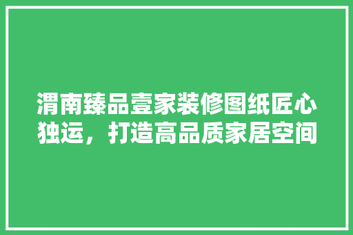 渭南臻品壹家装修图纸匠心独运，打造高品质家居空间