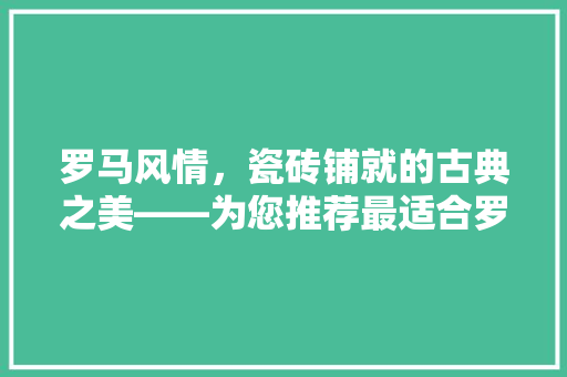罗马风情，瓷砖铺就的古典之美——为您推荐最适合罗马房间装修的瓷砖