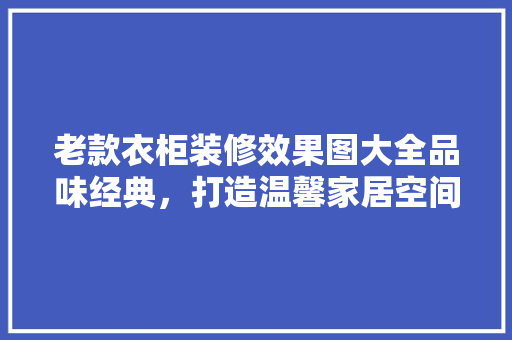 老款衣柜装修效果图大全品味经典，打造温馨家居空间