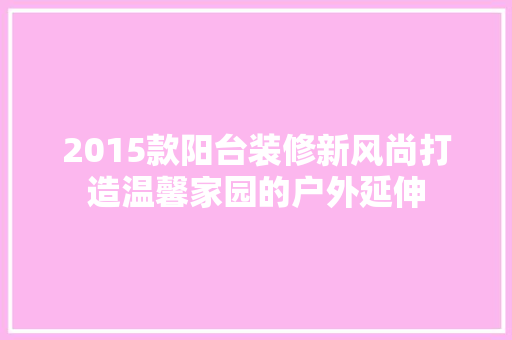 2015款阳台装修新风尚打造温馨家园的户外延伸