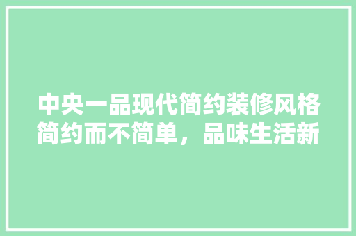 中央一品现代简约装修风格简约而不简单，品味生活新境界