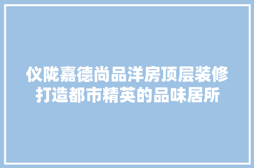 仪陇嘉德尚品洋房顶层装修打造都市精英的品味居所